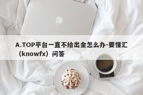 A.TOP平台一直不给出金怎么办-要懂汇（knowfx）问答-第1张图片-要懂汇圈网