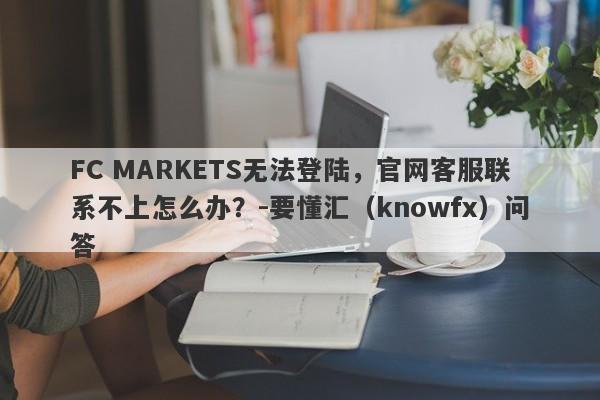 FC MARKETS无法登陆，官网客服联系不上怎么办？-要懂汇（knowfx）问答-第1张图片-要懂汇圈网