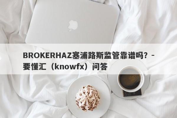 BROKERHAZ塞浦路斯监管靠谱吗？-要懂汇（knowfx）问答-第1张图片-要懂汇圈网