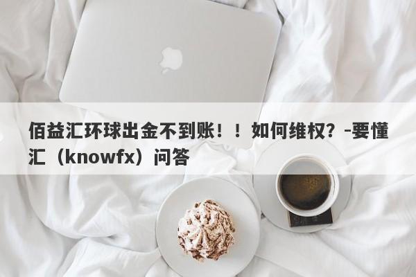 佰益汇环球出金不到账！！如何维权？-要懂汇（knowfx）问答-第1张图片-要懂汇圈网