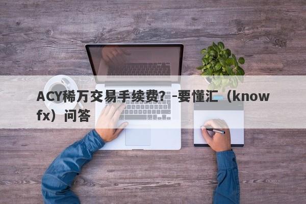 ACY稀万交易手续费？-要懂汇（knowfx）问答-第1张图片-要懂汇圈网