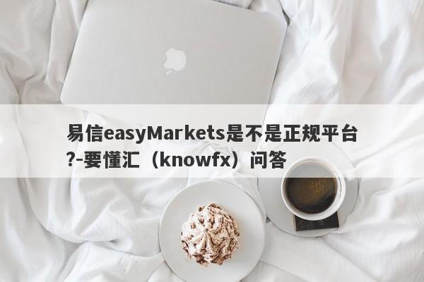 易信easyMarkets是不是正规平台?-要懂汇（knowfx）问答-第1张图片-要懂汇圈网