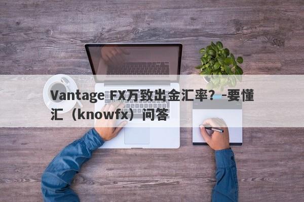 Vantage FX万致出金汇率？-要懂汇（knowfx）问答-第1张图片-要懂汇圈网