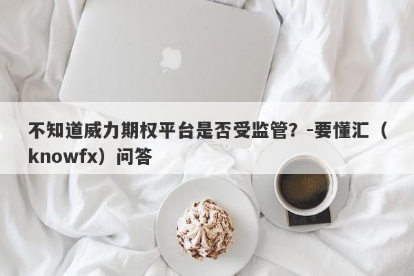 不知道威力期权平台是否受监管？-要懂汇（knowfx）问答-第1张图片-要懂汇圈网