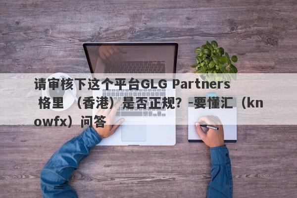 请审核下这个平台GLG Partners 格里 （香港）是否正规？-要懂汇（knowfx）问答-第1张图片-要懂汇圈网