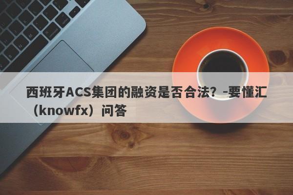 西班牙ACS集团的融资是否合法？-要懂汇（knowfx）问答-第1张图片-要懂汇圈网