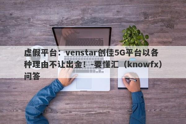 虚假平台：venstar创佳5G平台以各种理由不让出金！-要懂汇（knowfx）问答-第1张图片-要懂汇圈网