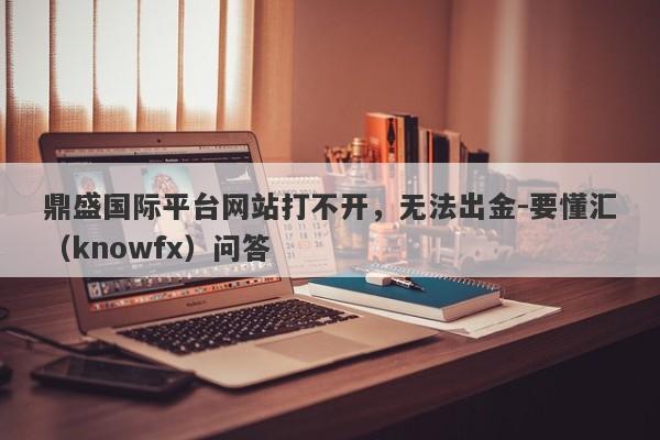 鼎盛国际平台网站打不开，无法出金-要懂汇（knowfx）问答-第1张图片-要懂汇圈网