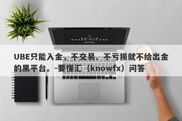 UBE只能入金，不交易、不亏损就不给出金的黑平台。-要懂汇（knowfx）问答-第1张图片-要懂汇圈网