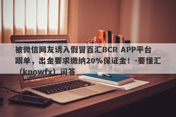 被微信网友诱入假冒百汇BCR APP平台跟单，出金要求缴纳20%保证金！-要懂汇（knowfx）问答-第1张图片-要懂汇圈网