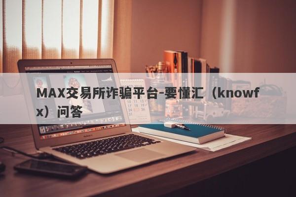 MAX交易所诈骗平台-要懂汇（knowfx）问答-第1张图片-要懂汇圈网