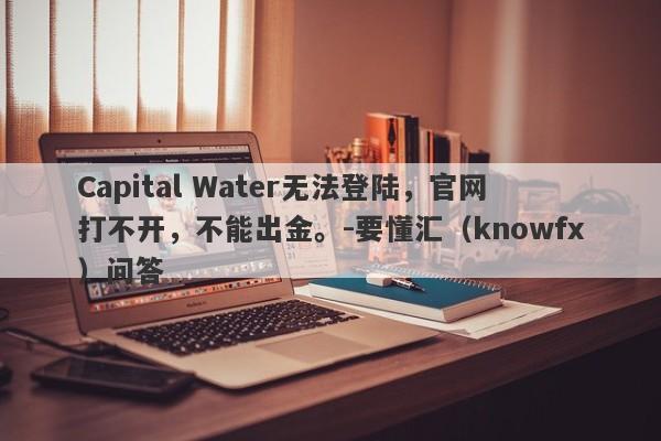 Capital Water无法登陆，官网打不开，不能出金。-要懂汇（knowfx）问答-第1张图片-要懂汇圈网