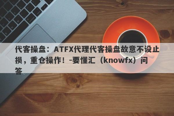 代客操盘：ATFX代理代客操盘故意不设止损，重仓操作！-要懂汇（knowfx）问答-第1张图片-要懂汇圈网