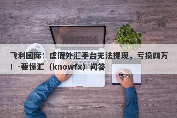 飞利国际：虚假外汇平台无法提现，亏损四万！-要懂汇（knowfx）问答-第1张图片-要懂汇圈网