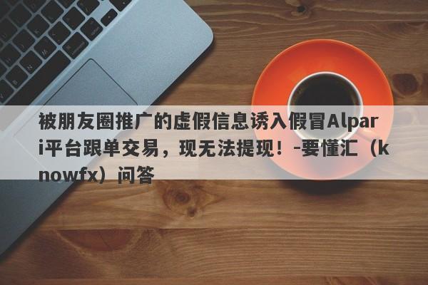 被朋友圈推广的虚假信息诱入假冒Alpari平台跟单交易，现无法提现！-要懂汇（knowfx）问答-第1张图片-要懂汇圈网