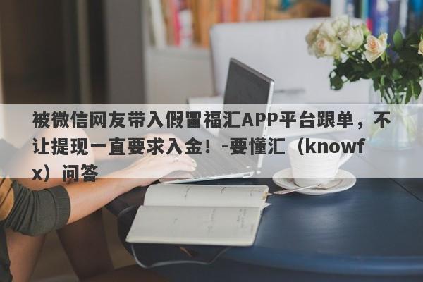 被微信网友带入假冒福汇APP平台跟单，不让提现一直要求入金！-要懂汇（knowfx）问答-第1张图片-要懂汇圈网