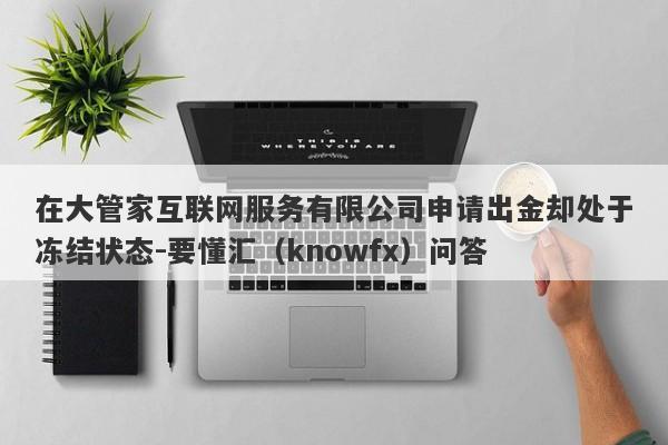 在大管家互联网服务有限公司申请出金却处于冻结状态-要懂汇（knowfx）问答-第1张图片-要懂汇圈网