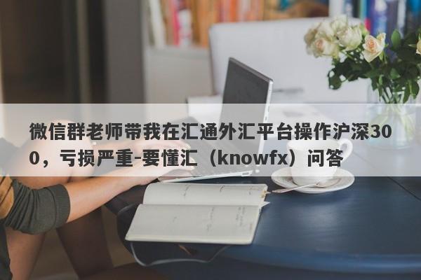 微信群老师带我在汇通外汇平台操作沪深300，亏损严重-要懂汇（knowfx）问答-第1张图片-要懂汇圈网