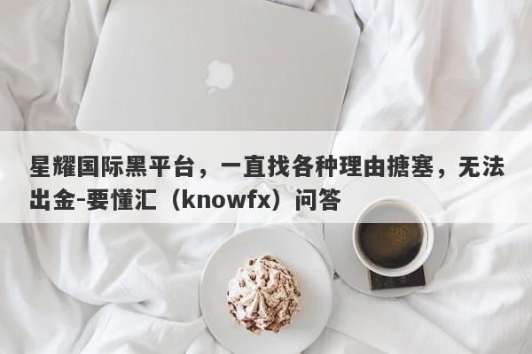 星耀国际黑平台，一直找各种理由搪塞，无法出金-要懂汇（knowfx）问答-第1张图片-要懂汇圈网