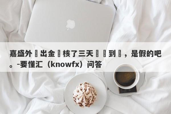 嘉盛外匯出金審核了三天還沒到帳，是假的吧。-要懂汇（knowfx）问答-第1张图片-要懂汇圈网