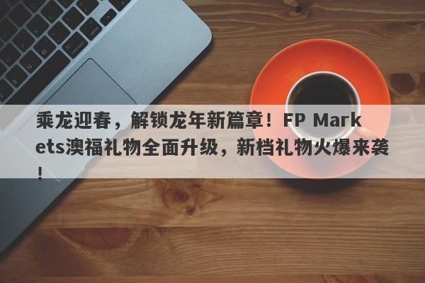 乘龙迎春，解锁龙年新篇章！FP Markets澳福礼物全面升级，新档礼物火爆来袭！-第1张图片-要懂汇圈网