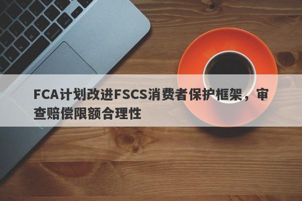 FCA计划改进FSCS消费者保护框架，审查赔偿限额合理性-第1张图片-要懂汇圈网