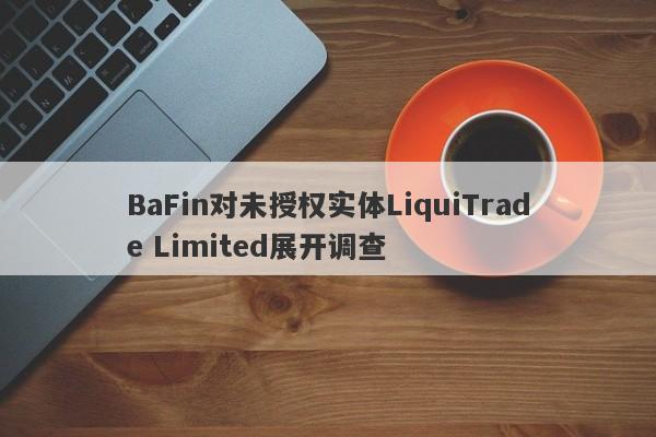 BaFin对未授权实体LiquiTrade Limited展开调查-第1张图片-要懂汇圈网