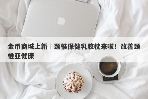 金币商城上新︱颈椎保健乳胶枕来啦！改善颈椎亚健康-第1张图片-要懂汇圈网