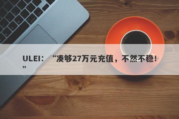 ULEI：“凑够27万元充值，不然不稳！”-第1张图片-要懂汇圈网