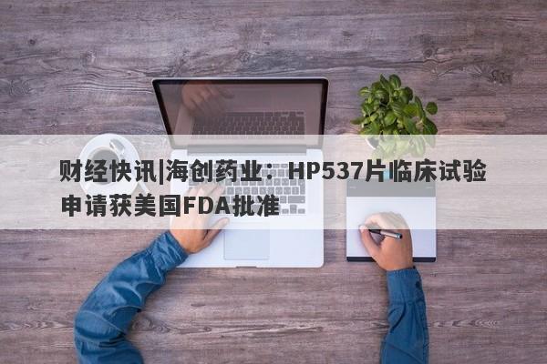 财经快讯|海创药业：HP537片临床试验申请获美国FDA批准-第1张图片-要懂汇圈网