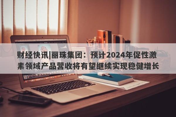 财经快讯|丽珠集团：预计2024年促性激素领域产品营收将有望继续实现稳健增长-第1张图片-要懂汇圈网