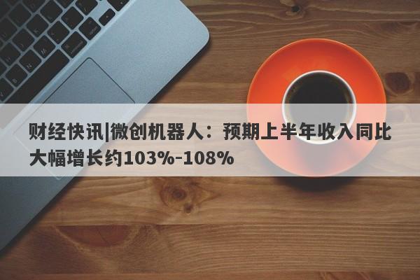 财经快讯|微创机器人：预期上半年收入同比大幅增长约103%-108%-第1张图片-要懂汇圈网