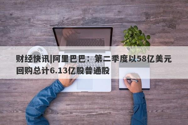 财经快讯|阿里巴巴：第二季度以58亿美元回购总计6.13亿股普通股-第1张图片-要懂汇圈网