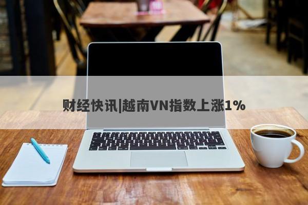 财经快讯|越南VN指数上涨1%-第1张图片-要懂汇圈网