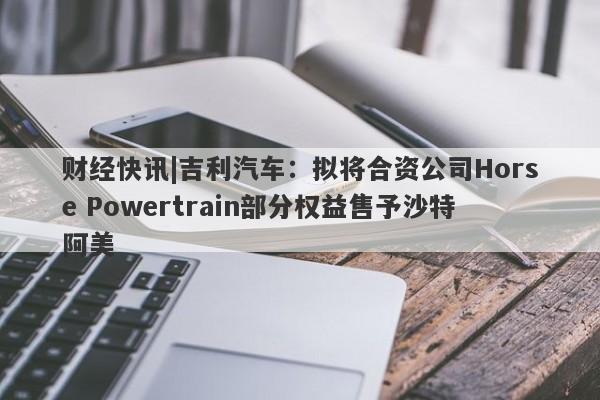 财经快讯|吉利汽车：拟将合资公司Horse Powertrain部分权益售予沙特阿美-第1张图片-要懂汇圈网