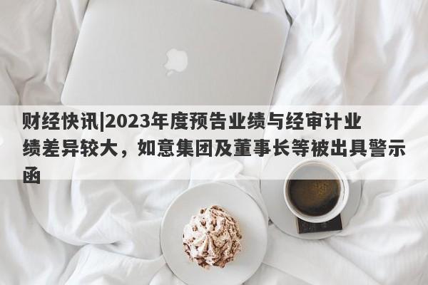 财经快讯|2023年度预告业绩与经审计业绩差异较大，如意集团及董事长等被出具警示函-第1张图片-要懂汇圈网