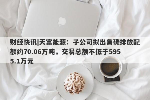 财经快讯|天富能源：子公司拟出售碳排放配额约70.06万吨，交易总额不低于5955.1万元-第1张图片-要懂汇圈网