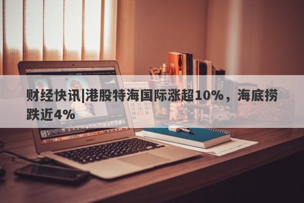 财经快讯|港股特海国际涨超10%，海底捞跌近4%-第1张图片-要懂汇圈网