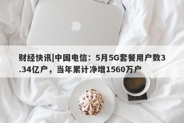 财经快讯|中国电信：5月5G套餐用户数3.34亿户，当年累计净增1560万户-第1张图片-要懂汇圈网