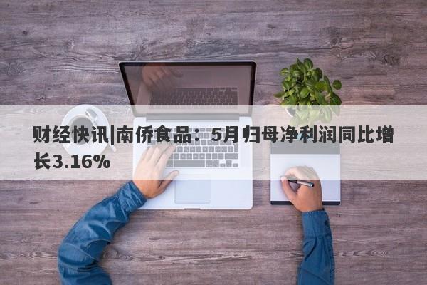 财经快讯|南侨食品：5月归母净利润同比增长3.16%-第1张图片-要懂汇圈网