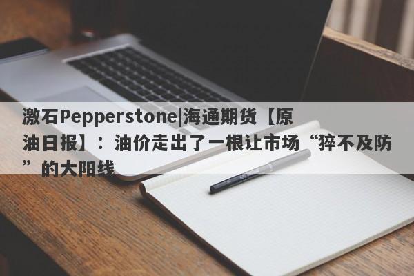 激石Pepperstone|海通期货【原油日报】：油价走出了一根让市场“猝不及防”的大阳线-第1张图片-要懂汇圈网