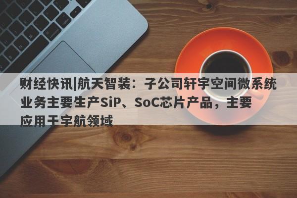 财经快讯|航天智装：子公司轩宇空间微系统业务主要生产SiP、SoC芯片产品，主要应用于宇航领域-第1张图片-要懂汇圈网