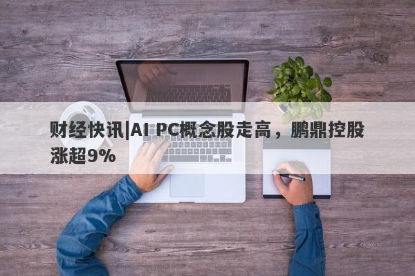 财经快讯|AI PC概念股走高，鹏鼎控股涨超9%-第1张图片-要懂汇圈网