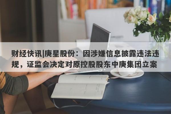 财经快讯|庚星股份：因涉嫌信息披露违法违规，证监会决定对原控股股东中庚集团立案-第1张图片-要懂汇圈网