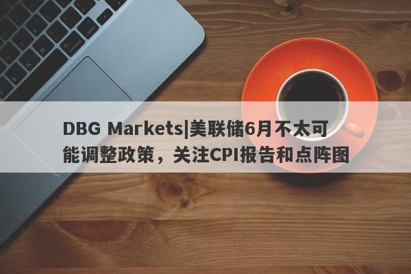 DBG Markets|美联储6月不太可能调整政策，关注CPI报告和点阵图-第1张图片-要懂汇圈网