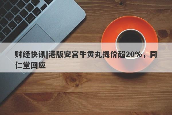 财经快讯|港版安宫牛黄丸提价超20%，同仁堂回应-第1张图片-要懂汇圈网