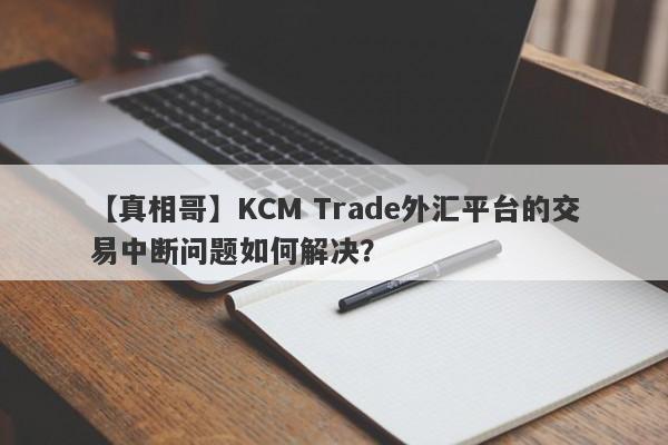 【真相哥】KCM Trade外汇平台的交易中断问题如何解决？-第1张图片-要懂汇圈网