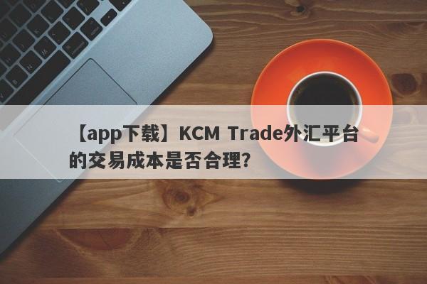 【app下载】KCM Trade外汇平台的交易成本是否合理？-第1张图片-要懂汇圈网