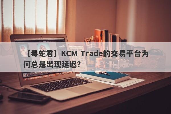 【毒蛇君】KCM Trade的交易平台为何总是出现延迟？-第1张图片-要懂汇圈网