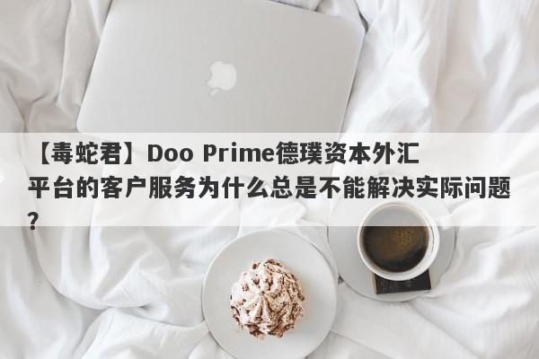 【毒蛇君】Doo Prime德璞资本外汇平台的客户服务为什么总是不能解决实际问题？-第1张图片-要懂汇圈网